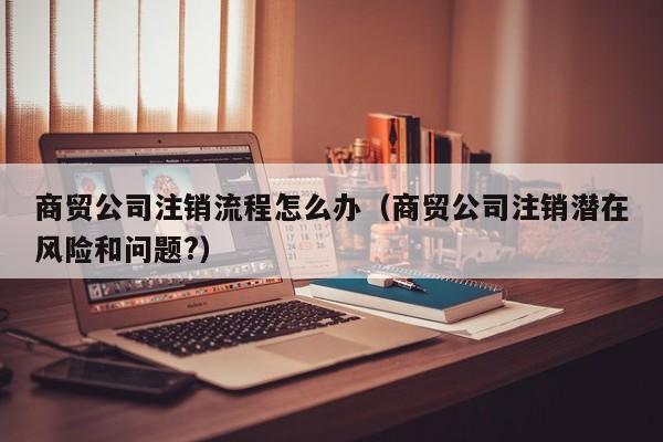 商贸公司注销流程怎么办（商贸公司注销潜在风险和问题?）