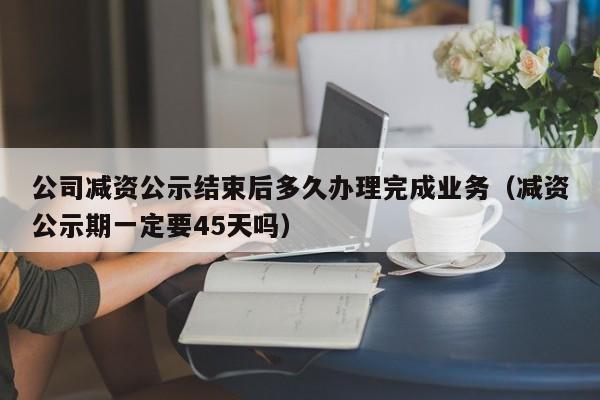 公司减资公示结束后多久办理完成业务（减资公示期一定要45天吗）