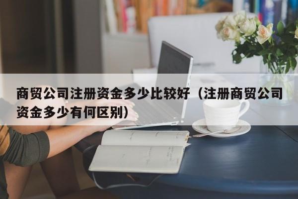 商贸公司注册资金多少比较好（注册商贸公司资金多少有何区别）