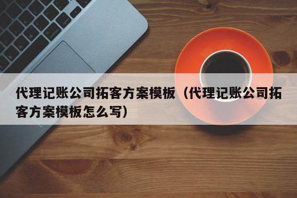 代理记账公司拓客方案模板（代理记账公司拓客方案模板怎么写）