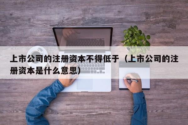 上市公司的注册资本不得低于（上市公司的注册资本是什么意思）