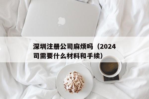 深圳注册公司麻烦吗（2024深圳注册公司需要什么材料和手续）