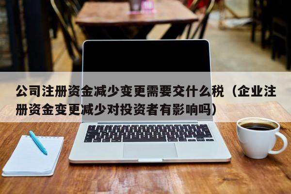 公司注册资金减少变更需要交什么税（企业注册资金变更减少对投资者有影响吗）