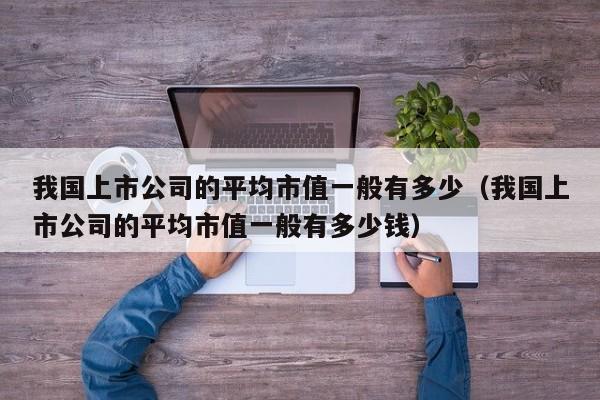 我国上市公司的平均市值一般有多少（我国上市公司的平均市值一般有多少钱）