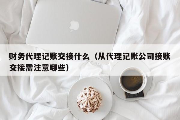 财务代理记账交接什么（从代理记账公司接账交接需注意哪些）