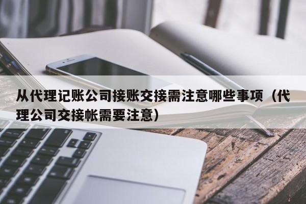 从代理记账公司接账交接需注意哪些事项（代理公司交接帐需要注意）