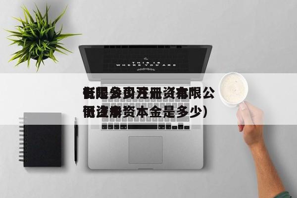 有限公司注册资本*低是多少万元（有限公司资本*低注册资本金是多少）