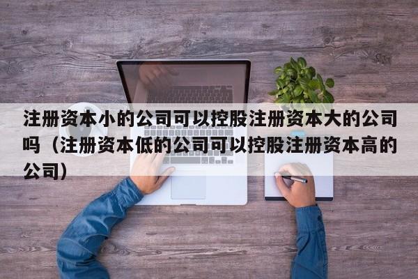 注册资本小的公司可以控股注册资本大的公司吗（注册资本低的公司可以控股注册资本高的公司）