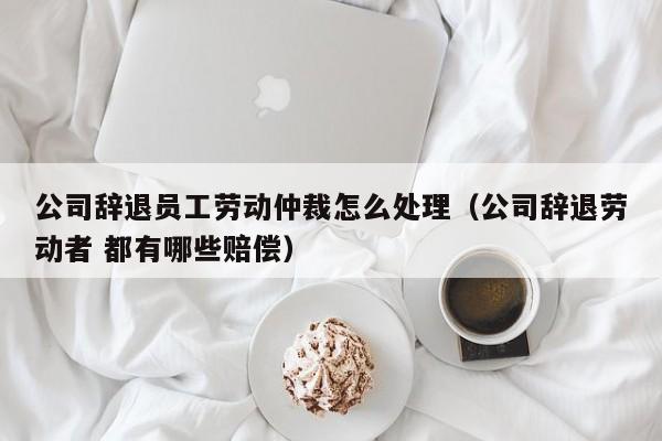 公司辞退员工劳动仲裁怎么处理（公司辞退劳动者 都有哪些赔偿）