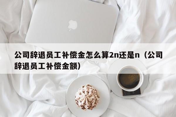 公司辞退员工补偿金怎么算2n还是n（公司辞退员工补偿金额）
