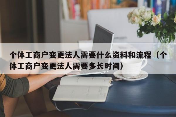 个体工商户变更法人需要什么资料和流程（个体工商户变更法人需要多长时间）