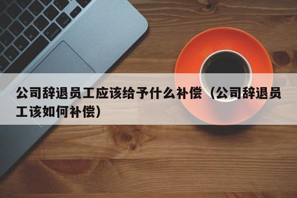 公司辞退员工应该给予什么补偿（公司辞退员工该如何补偿）