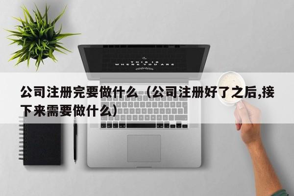 公司注册完要做什么（公司注册好了之后,接下来需要做什么）