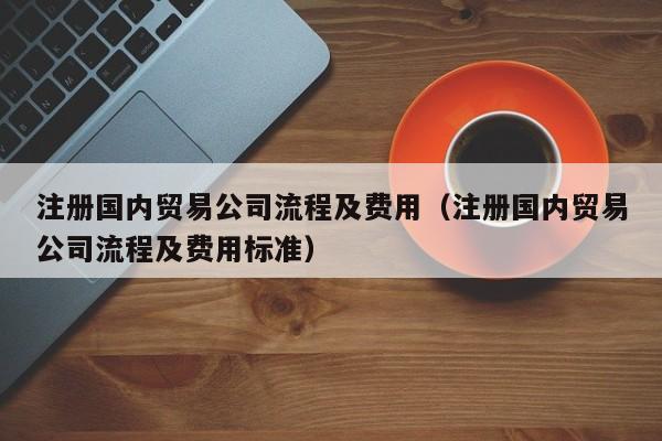 注册国内贸易公司流程及费用（注册国内贸易公司流程及费用标准）