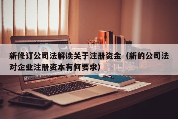 新修订公司法解读关于注册资金（新的公司法对企业注册资本有何要求）