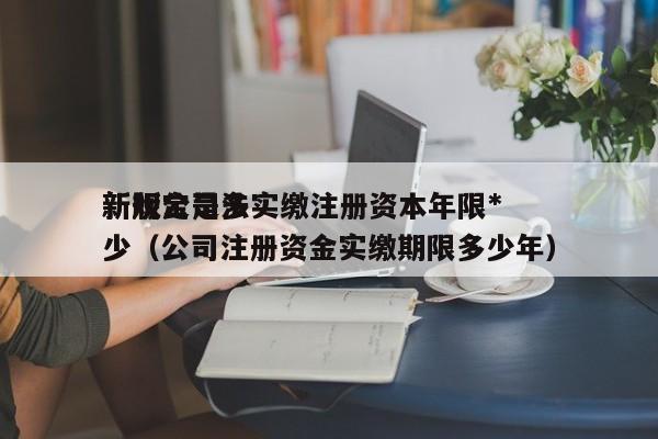新版公司法实缴注册资本年限*新规定是多少（公司注册资金实缴期限多少年）