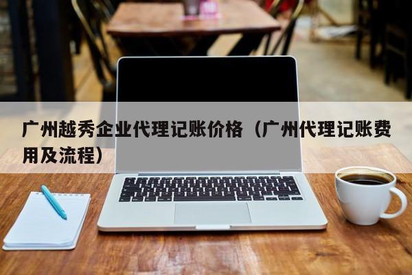 广州越秀企业代理记账价格（广州代理记账费用及流程）