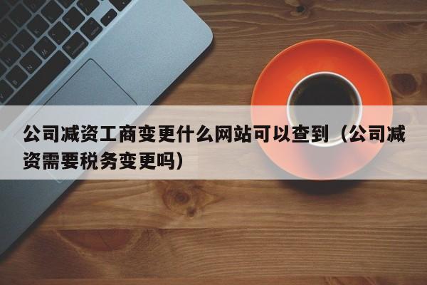 公司减资工商变更什么网站可以查到（公司减资需要税务变更吗）