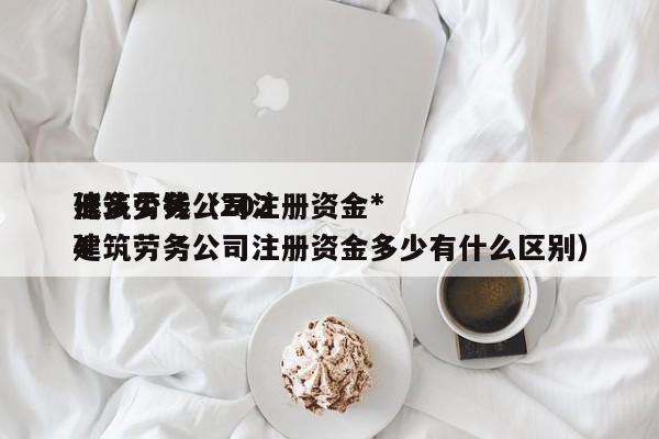 建筑劳务公司注册资金*低多少钱（2024建筑劳务公司注册资金多少有什么区别）