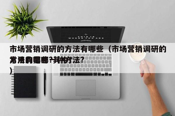 市场营销调研的方法有哪些（市场营销调研的方法有哪些?其中*常用的是哪一种方法?）