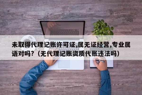 未取得代理记账许可证,属无证经营,专业属语对吗?（无代理记账资质代账违法吗）