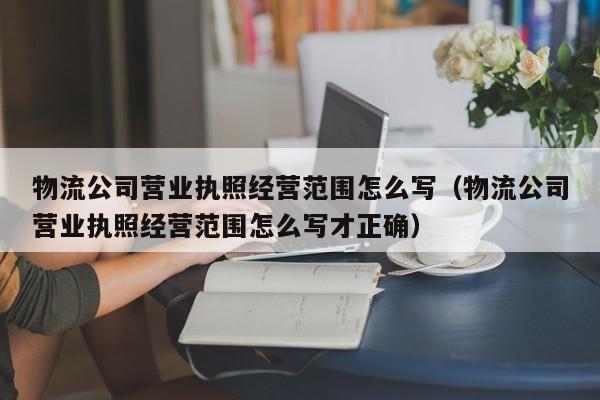 物流公司营业执照经营范围怎么写（物流公司营业执照经营范围怎么写才正确）