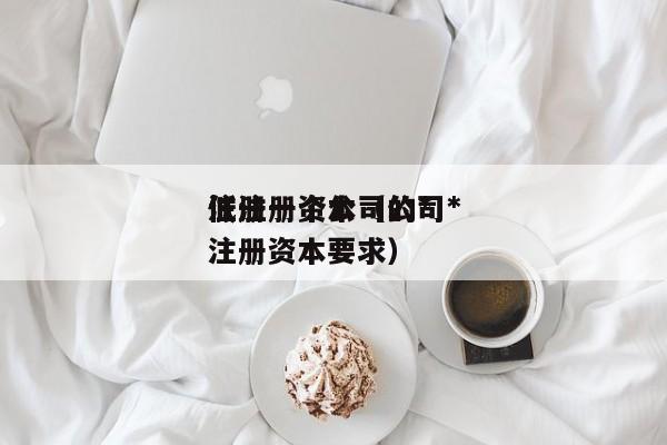 注册一个公司的*低注册资本（公司*低注册资本要求）