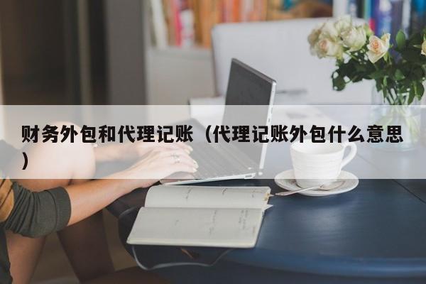 财务外包和代理记账（代理记账外包什么意思）