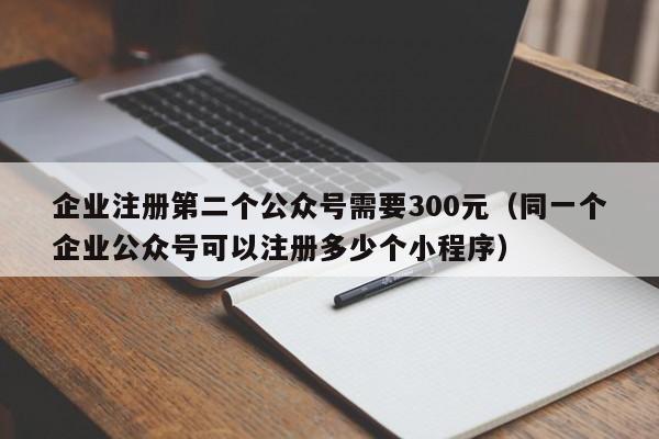 企业注册第二个公众号需要300元（同一个企业公众号可以注册多少个小程序）