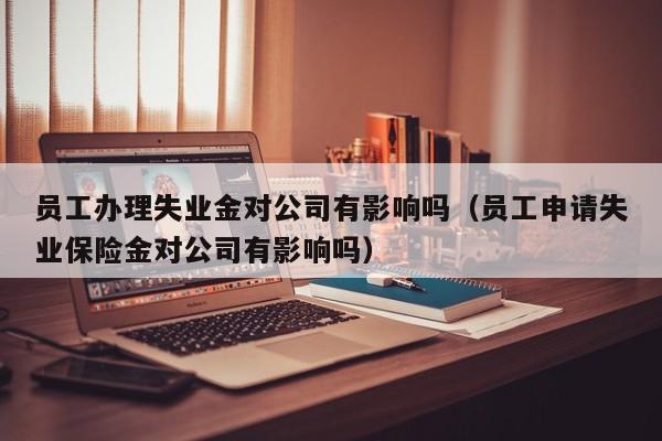 员工办理失业金对公司有影响吗（员工申请失业保险金对公司有影响吗）