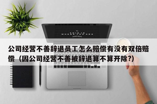 公司经营不善辞退员工怎么赔偿有没有双倍赔偿(因公司经营不善被辞退算不算开除?)