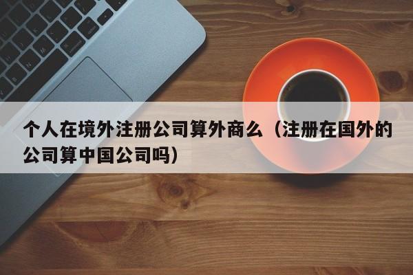 个人在境外注册公司算外商么(注册在国外的公司算中国公司吗)