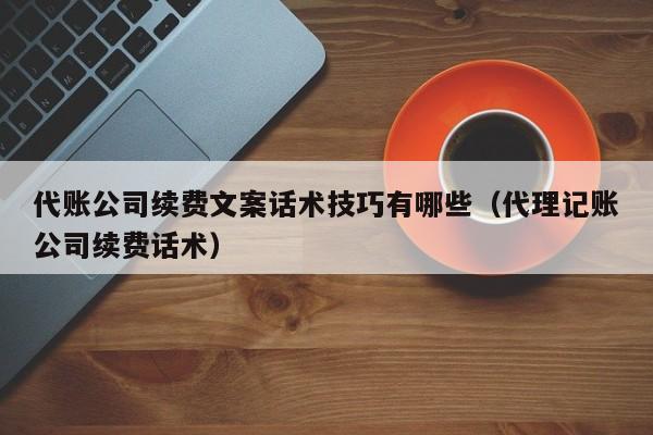 代账公司续费文案话术技巧有哪些（代理记账公司续费话术）