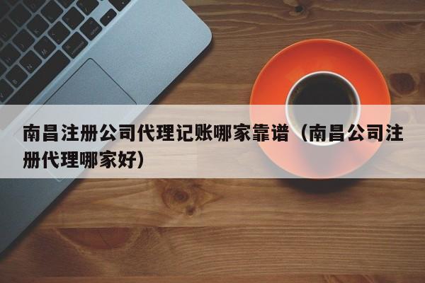 南昌注册公司代理记账哪家靠谱（南昌公司注册代理哪家好）