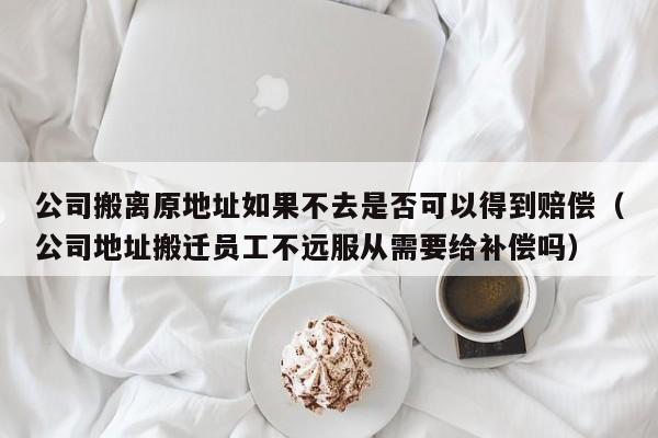 公司搬离原地址如果不去是否可以得到赔偿（公司地址搬迁员工不远服从需要给补偿吗）