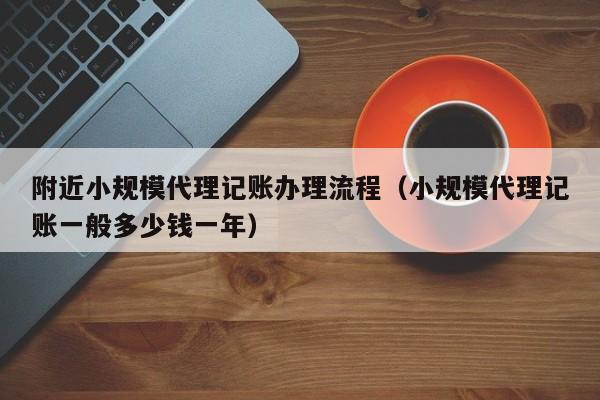 附近小规模代理记账办理流程(小规模代理记账一般多少钱一年)