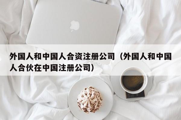 外国人和中国人合资注册公司（外国人和中国人合伙在中国注册公司）