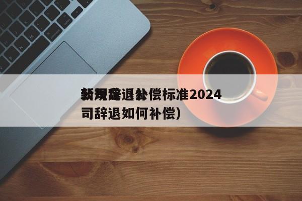 公司辞退补偿标准2024*新规定（公司辞退如何补偿）