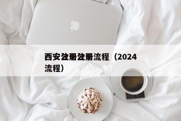西安公司注册流程（2024西安注册公司流程）
