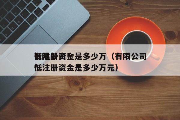 有限公司*低注册资金是多少万（有限公司*低注册资金是多少万元）