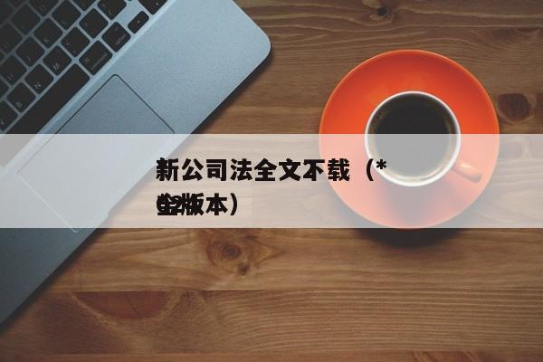 *新公司法全文下载（*新公司法全文2024*全版本）