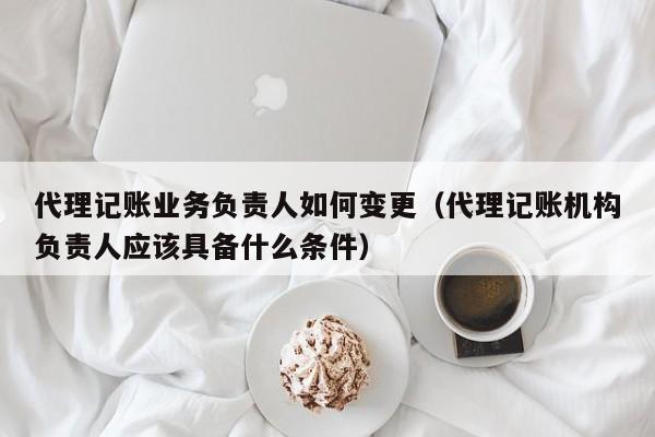 代理记账业务负责人如何变更（代理记账机构负责人应该具备什么条件）