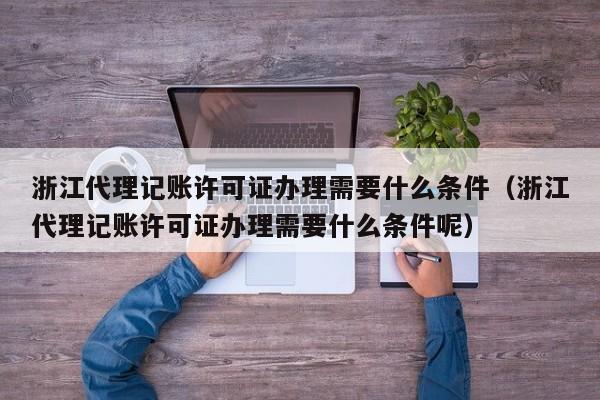 浙江代理记账许可证办理需要什么条件(浙江代理记账许可证办理需要什么条件呢)