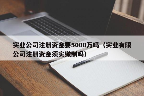 实业公司注册资金要5000万吗（实业有限公司注册资金须实缴制吗）
