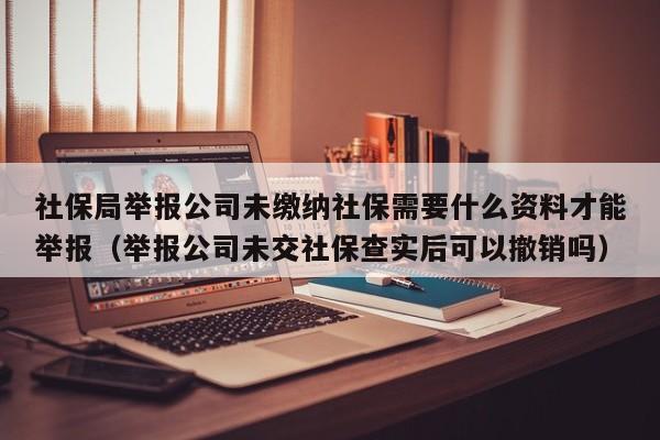 社保局举报公司未缴纳社保需要什么资料才能举报(举报公司未交社保查实后可以撤销吗)