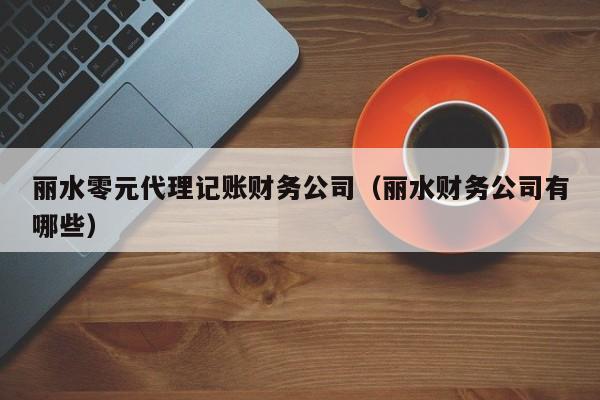 丽水零元代理记账财务公司(丽水财务公司有哪些)