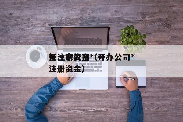 开一家公司*
低注册资金(开办公司*
低注册资金)