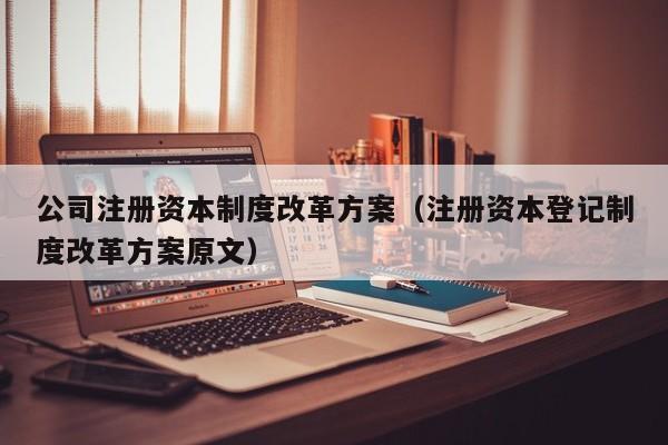 公司注册资本制度改革方案(注册资本登记制度改革方案原文)