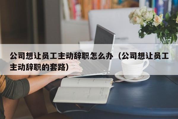 公司想让员工主动辞职怎么办(公司想让员工主动辞职的套路)