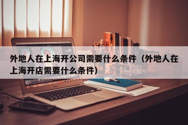 外地人在上海开公司需要什么条件(外地人在上海开店需要什么条件)